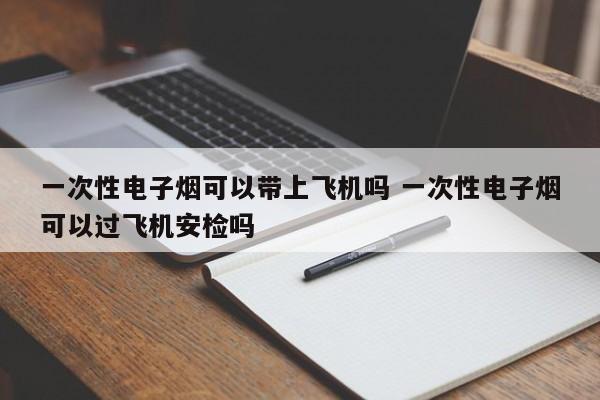 一次性電子煙可以帶上飛機嗎 一次性電子煙可以過飛機安檢嗎