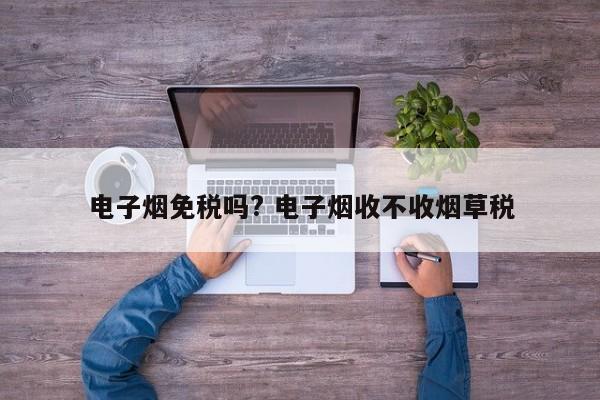 電子煙免稅嗎? 電子煙收不收煙草稅