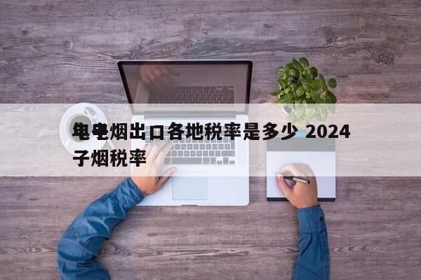 電子煙出口各地稅率是多少 2024
年電子煙稅率