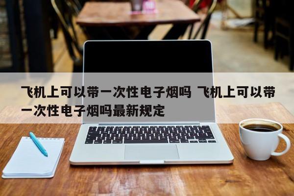 飛機(jī)上可以帶一次性電子煙嗎 飛機(jī)上可以帶一次性電子煙嗎最新規(guī)定